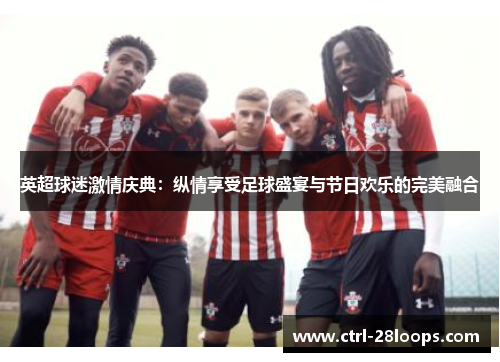 英超球迷激情庆典:纵情享受足球盛宴与节日欢乐的完美融合 英超球迷激情庆典:纵情享受足球盛宴与节日欢乐的完美融合