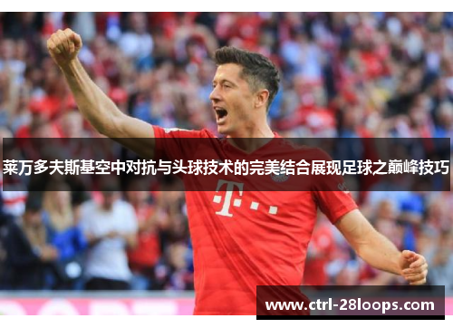 莱万多夫斯基空中对抗与头球技术的完美结合展现足球之巅峰技巧 莱万多夫斯基空中对抗与头球技术的完美结合展现足球之巅峰技巧