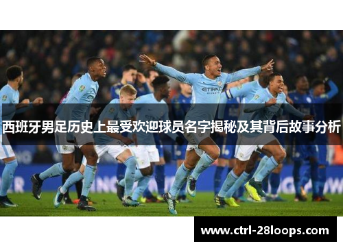 西班牙男足历史上最受欢迎球员名字揭秘及其背后故事分析 西班牙男足历史上最受欢迎球员名字揭秘及其背后故事分析