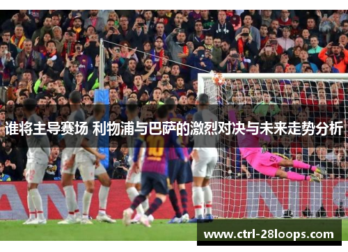 谁将主导赛场 利物浦与巴萨的激烈对决与未来走势分析 谁将主导赛场 利物浦与巴萨的激烈对决与未来走势分析