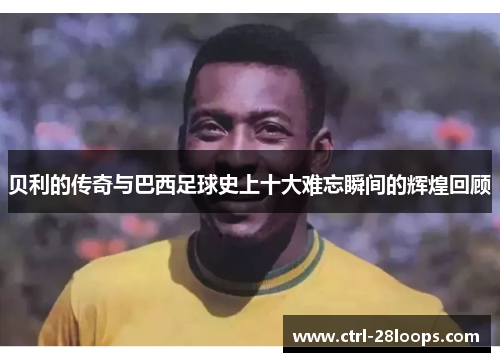贝利的传奇与巴西足球史上十大难忘瞬间的辉煌回顾 贝利的传奇与巴西足球史上十大难忘瞬间的辉煌回顾
