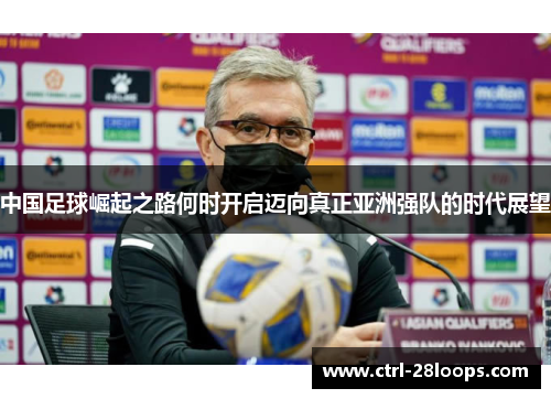 中国足球崛起之路何时开启迈向真正亚洲强队的时代展望 中国足球崛起之路何时开启迈向真正亚洲强队的时代展望