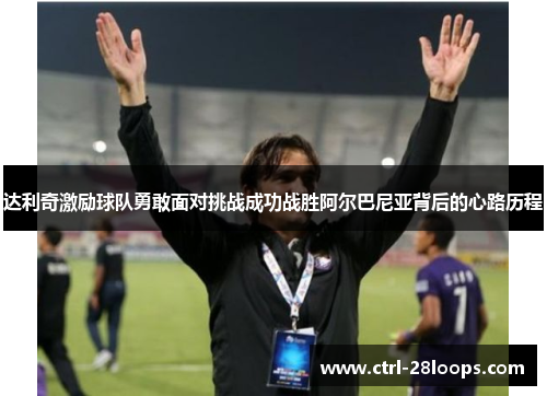 达利奇激励球队勇敢面对挑战成功战胜阿尔巴尼亚背后的心路历程 达利奇激励球队勇敢面对挑战成功战胜阿尔巴尼亚背后的心路历程