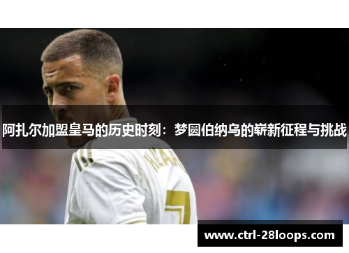 阿扎尔加盟皇马的历史时刻:梦圆伯纳乌的崭新征程与挑战 阿扎尔加盟皇马的历史时刻:梦圆伯纳乌的崭新征程与挑战