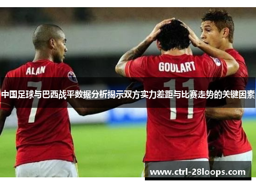 中国足球与巴西战平数据分析揭示双方实力差距与比赛走势的关键因素 中国足球与巴西战平数据分析揭示双方实力差距与比赛走势的关键因素