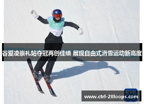谷爱凌崇礼站夺冠再创佳绩 展现自由式滑雪运动新高度
