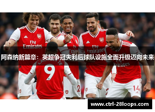 阿森纳新篇章：英超争冠失利后球队设施全面升级迈向未来