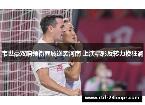 韦世豪双响领衔蓉城逆袭河南 上演精彩反转力挽狂澜