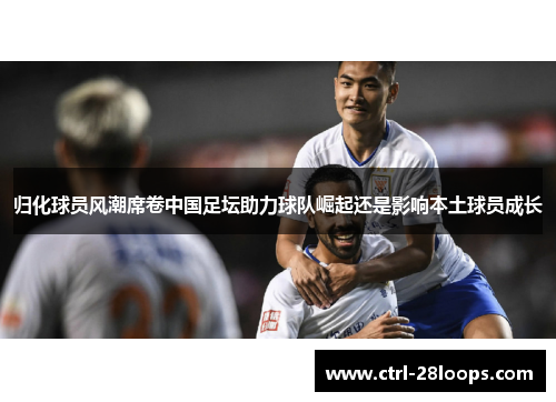 归化球员风潮席卷中国足坛助力球队崛起还是影响本土球员成长