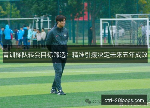 青训梯队转会目标筛选：精准引援决定未来五年成败